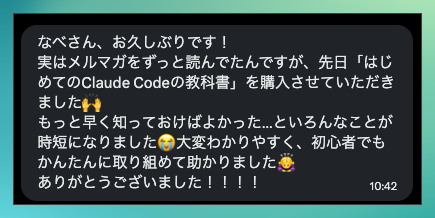 購入者さんからのメッセージ。メルマガをずっと読んでいて「はじめてのClaude Codeの教科書」を購入。もっと早く知っておけばよかった、いろんなことが時短になった、大変わかりやすく初心者でもかんたんに取り組めた、という感想